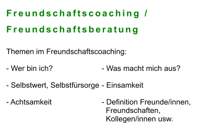 Freundschaftscoaching /  Freundschaftsberatung  Themen im Freundschaftscoaching:   - Wer bin ich? 			- Was macht mich aus?	  - Selbstwert, Selbstfürsorge	- Einsamkeit  - Achtsamkeit			- Definition Freunde/innen,    Freundschaften,    Kollegen/innen usw.