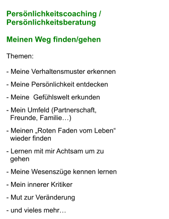 Persönlichkeitscoaching /  Persönlichkeitsberatung    Meinen Weg finden/gehen  Themen:  - Meine Verhaltensmuster erkennen             - Meine Persönlichkeit entdecken  - Meine  Gefühlswelt erkunden                     - Mein Umfeld (Partnerschaft,    Freunde, Familie…)  - Meinen „Roten Faden vom Leben“    wieder finden  - Lernen mit mir Achtsam um zu    gehen        - Meine Wesenszüge kennen lernen  - Mein innerer Kritiker                                   - Mut zur Veränderung  - und vieles mehr…