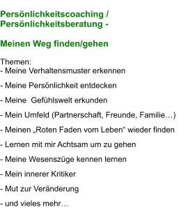 Persönlichkeitscoaching /  Persönlichkeitsberatung -   Meinen Weg finden/gehen  Themen: - Meine Verhaltensmuster erkennen             - Meine Persönlichkeit entdecken  - Meine  Gefühlswelt erkunden                     - Mein Umfeld (Partnerschaft, Freunde, Familie…)  - Meinen „Roten Faden vom Leben“ wieder finden  - Lernen mit mir Achtsam um zu gehen        - Meine Wesenszüge kennen lernen  - Mein innerer Kritiker                                   - Mut zur Veränderung  - und vieles mehr…