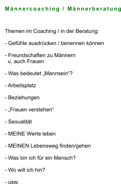 Männercoaching / Männerberatung   Themen im Coaching / in der Beratung:  - Gefühle ausdrücken / benennen können  - Freundschaften zu Männern    u. auch Frauen   - Was bedeutet „Mannsein“?   - Arbeitsplatz  - Beziehungen  - „Frauen verstehen“  - Sexualität  - MEINE Werte leben  - MEINEN Lebensweg finden/gehen  - Was bin ich für ein Mensch?  - Wo will ich hin?  - usw.