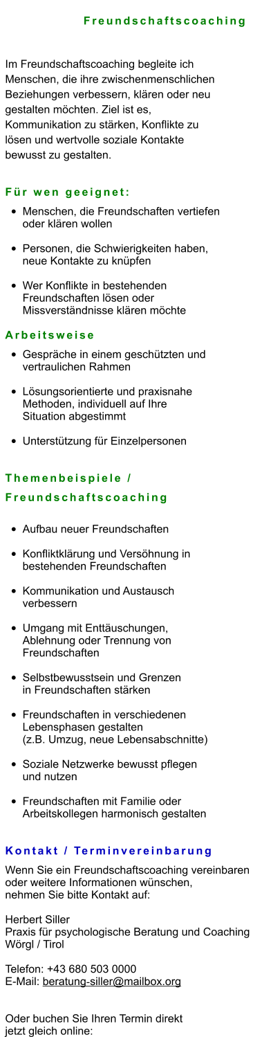 Freundschaftscoaching  Im Freundschaftscoaching begleite ich  Menschen, die ihre zwischenmenschlichen  Beziehungen verbessern, klären oder neu  gestalten möchten. Ziel ist es,  Kommunikation zu stärken, Konflikte zu  lösen und wertvolle soziale Kontakte  bewusst zu gestalten.   Für wen geeignet: •	Menschen, die Freundschaften vertiefen oder klären wollen •	Personen, die Schwierigkeiten haben, neue Kontakte zu knüpfen •	Wer Konflikte in bestehenden Freundschaften lösen oder Missverständnisse klären möchte  Arbeitsweise •	Gespräche in einem geschützten und vertraulichen Rahmen •	Lösungsorientierte und praxisnahe Methoden, individuell auf Ihre Situation abgestimmt •	Unterstützung für Einzelpersonen Themenbeispiele /  Freundschaftscoaching •	Aufbau neuer Freundschaften •	Konfliktklärung und Versöhnung in bestehenden Freundschaften •	Kommunikation und Austausch verbessern •	Umgang mit Enttäuschungen, Ablehnung oder Trennung von Freundschaften •	Selbstbewusstsein und Grenzen in Freundschaften stärken •	Freundschaften in verschiedenen Lebensphasen gestalten (z.B. Umzug, neue Lebensabschnitte) •	Soziale Netzwerke bewusst pflegen und nutzen •	Freundschaften mit Familie oder Arbeitskollegen harmonisch gestalten   Kontakt / Terminvereinbarung Wenn Sie ein Freundschaftscoaching vereinbaren  oder weitere Informationen wünschen,  nehmen Sie bitte Kontakt auf:  Herbert Siller Praxis für psychologische Beratung und Coaching Wörgl / Tirol  Telefon: +43 680 503 0000 E-Mail: beratung‑siller@mailbox.org   Oder buchen Sie Ihren Termin direkt  jetzt gleich online: