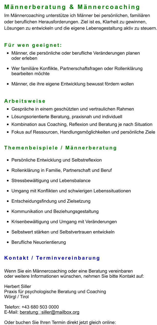 Männerberatung & Männercoaching Im Männercoaching unterstütze ich Männer bei persönlichen, familiären  oder beruflichen Herausforderungen. Ziel ist es, Klarheit zu gewinnen,  Lösungen zu entwickeln und die eigene Lebensgestaltung aktiv zu steuern.   Für wen geeignet: •	Männer, die persönliche oder berufliche Veränderungen planenoder erleben •	Wer familiäre Konflikte, Partnerschaftsfragen oder Rollenklärung bearbeiten möchte •	Männer, die ihre eigene Entwicklung bewusst fördern wollen  Arbeitsweise •	Gespräche in einem geschützten und vertraulichen Rahmen •	Lösungsorientierte Beratung, praxisnah und individuell •	Kombination aus Coaching, Reflexion und Beratung je nach Situation •	Fokus auf Ressourcen, Handlungsmöglichkeiten und persönliche Ziele   Themenbeispiele / Männerberatung  •	Persönliche Entwicklung und Selbstreflexion •	Rollenklärung in Familie, Partnerschaft und Beruf •	Stressbewältigung und Lebensbalance •	Umgang mit Konflikten und schwierigen Lebenssituationen •	Entscheidungsfindung und Zielsetzung •	Kommunikation und Beziehungsgestaltung •	Krisenbewältigung und Umgang mit Veränderungen •	Selbstwert stärken und Selbstvertrauen entwickeln •	Berufliche Neuorientierung   Kontakt / Terminvereinbarung  Wenn Sie ein Männercoaching oder eine Beratung vereinbaren  oder weitere Informationen wünschen, nehmen Sie bitte Kontakt auf:  Herbert Siller Praxis für psychologische Beratung und Coaching Wörgl / Tirol  Telefon: +43 680 503 0000 E-Mail: beratung‑siller@mailbox.org  Oder buchen Sie Ihren Termin direkt jetzt gleich online:
