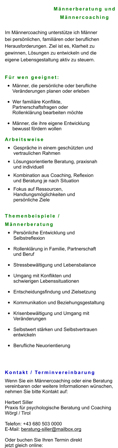 Männerberatung und  Männercoaching  Im Männercoaching unterstütze ich Männer  bei persönlichen, familiären oder beruflichen  Herausforderungen. Ziel ist es, Klarheit zu  gewinnen, Lösungen zu entwickeln und die  eigene Lebensgestaltung aktiv zu steuern.   Für wen geeignet: •	Männer, die persönliche oder berufliche Veränderungen planen oder erleben •	Wer familiäre Konflikte, Partnerschaftsfragen oder Rollenklärung bearbeiten möchte •	Männer, die ihre eigene Entwicklung bewusst fördern wollen Arbeitsweise •	Gespräche in einem geschützten und vertraulichen Rahmen •	Lösungsorientierte Beratung, praxisnah und individuell •	Kombination aus Coaching, Reflexion und Beratung je nach Situation •	Fokus auf Ressourcen, Handlungsmöglichkeiten und persönliche Ziele   Themenbeispiele /  Männerberatung •	Persönliche Entwicklung und Selbstreflexion •	Rollenklärung in Familie, Partnerschaft und Beruf •	Stressbewältigung und Lebensbalance •	Umgang mit Konflikten und schwierigen Lebenssituationen •	Entscheidungsfindung und Zielsetzung •	Kommunikation und Beziehungsgestaltung •	Krisenbewältigung und Umgang mit Veränderungen •	Selbstwert stärken und Selbstvertrauen entwickeln •	Berufliche Neuorientierung   Kontakt / Terminvereinbarung Wenn Sie ein Männercoaching oder eine Beratung  vereinbaren oder weitere Informationen wünschen,  nehmen Sie bitte Kontakt auf:  Herbert Siller Praxis für psychologische Beratung und Coaching Wörgl / Tirol  Telefon: +43 680 503 0000 E-Mail: beratung-siller@mailbox.org  Oder buchen Sie Ihren Termin direkt  jetzt gleich online:
