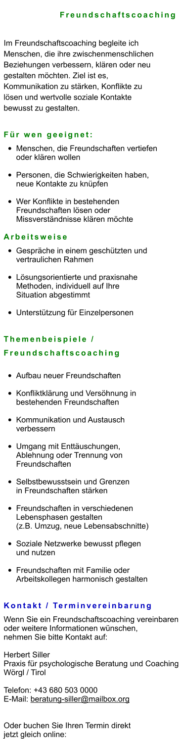 Freundschaftscoaching  Im Freundschaftscoaching begleite ich  Menschen, die ihre zwischenmenschlichen  Beziehungen verbessern, klären oder neu  gestalten möchten. Ziel ist es,  Kommunikation zu stärken, Konflikte zu  lösen und wertvolle soziale Kontakte  bewusst zu gestalten.   Für wen geeignet: •	Menschen, die Freundschaften vertiefen oder klären wollen •	Personen, die Schwierigkeiten haben, neue Kontakte zu knüpfen •	Wer Konflikte in bestehenden Freundschaften lösen oder Missverständnisse klären möchte  Arbeitsweise •	Gespräche in einem geschützten und vertraulichen Rahmen •	Lösungsorientierte und praxisnahe Methoden, individuell auf Ihre Situation abgestimmt •	Unterstützung für Einzelpersonen Themenbeispiele /  Freundschaftscoaching •	Aufbau neuer Freundschaften •	Konfliktklärung und Versöhnung in bestehenden Freundschaften •	Kommunikation und Austausch verbessern •	Umgang mit Enttäuschungen, Ablehnung oder Trennung von Freundschaften •	Selbstbewusstsein und Grenzen in Freundschaften stärken •	Freundschaften in verschiedenen Lebensphasen gestalten (z.B. Umzug, neue Lebensabschnitte) •	Soziale Netzwerke bewusst pflegen und nutzen •	Freundschaften mit Familie oder Arbeitskollegen harmonisch gestalten   Kontakt / Terminvereinbarung Wenn Sie ein Freundschaftscoaching vereinbaren  oder weitere Informationen wünschen,  nehmen Sie bitte Kontakt auf:  Herbert Siller Praxis für psychologische Beratung und Coaching Wörgl / Tirol  Telefon: +43 680 503 0000 E-Mail: beratung-siller@mailbox.org   Oder buchen Sie Ihren Termin direkt  jetzt gleich online: